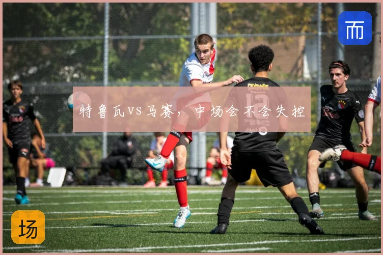 特鲁瓦vs马赛，中场会不会失控